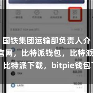 国铁集团运输部负责人介绍比特派官网，比特派钱包，比特派下载，bitpie钱包下载